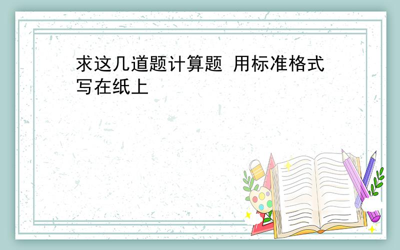 求这几道题计算题 用标准格式写在纸上