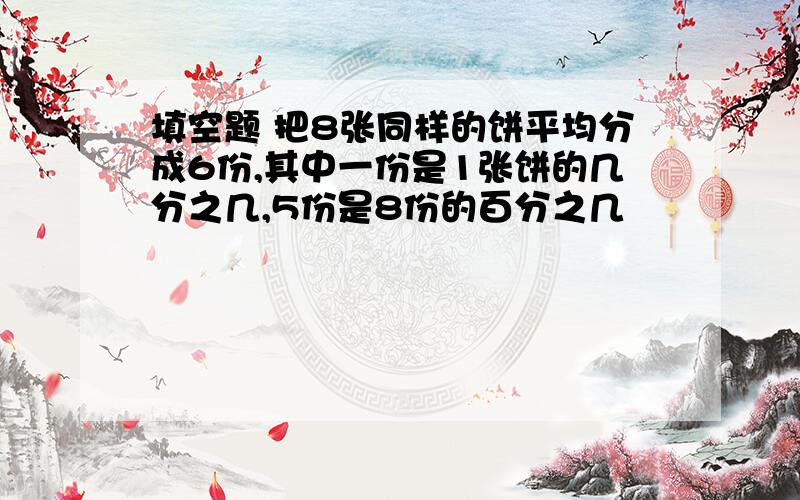 填空题 把8张同样的饼平均分成6份,其中一份是1张饼的几分之几,5份是8份的百分之几