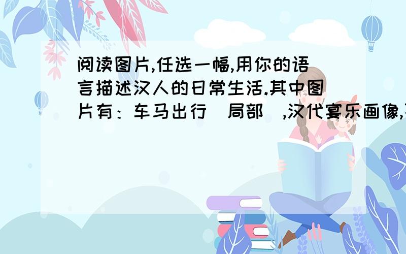 阅读图片,任选一幅,用你的语言描述汉人的日常生活.其中图片有：车马出行（局部）,汉代宴乐画像,百戏壁画.急就急!