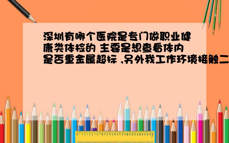 深圳有哪个医院是专门做职业健康类体检的 主要是想查看体内是否重金属超标 ,另外我工作环境接触二氧化碳激光器较多,而且部门