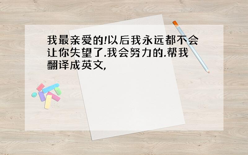 我最亲爱的!以后我永远都不会让你失望了.我会努力的.帮我翻译成英文,