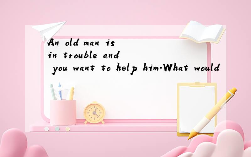 An old man is in trouble and you want to help him.What would