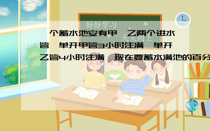 一个蓄水池安有甲、乙两个进水管,单开甲管3小时注满,单开乙管4小时注满,现在要蓄水满池的百分之八十五,同时打开两管,需要