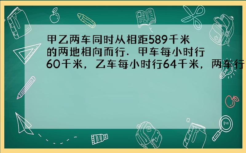 甲乙两车同时从相距589千米的两地相向而行．甲车每小时行60千米，乙车每小时行64千米，两车行了______小时，还相距