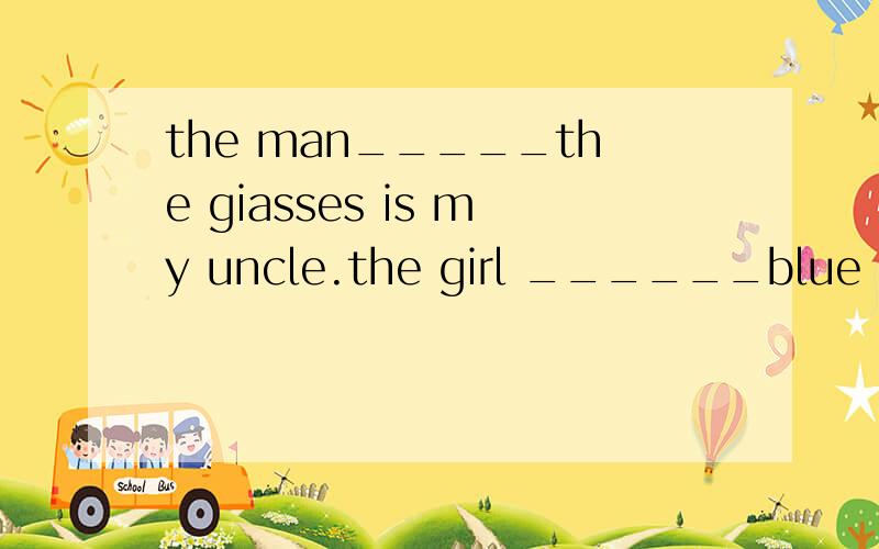 the man_____the giasses is my uncle.the girl ______blue is m