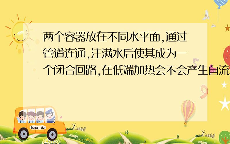 两个容器放在不同水平面,通过管道连通,注满水后使其成为一个闭合回路,在低端加热会不会产生自流现象?