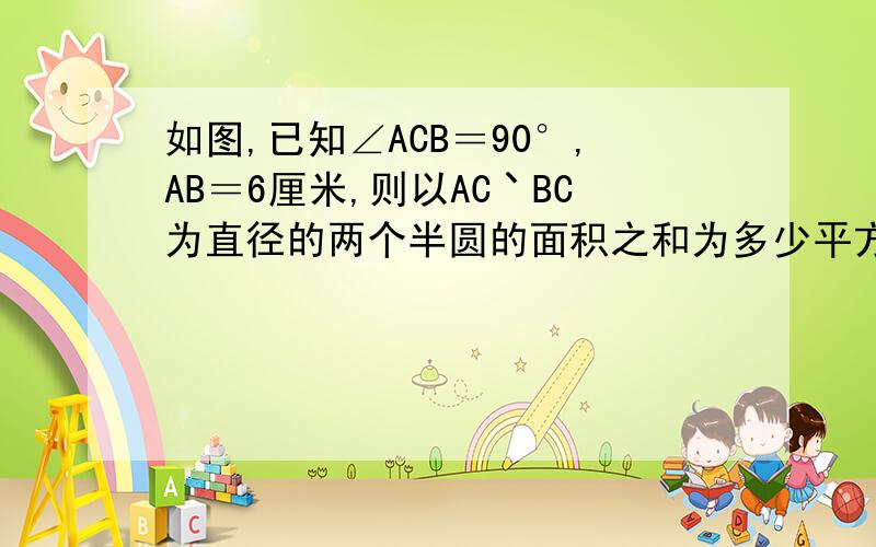 如图,已知∠ACB＝90°,AB＝6厘米,则以AC丶BC为直径的两个半圆的面积之和为多少平方厘米?