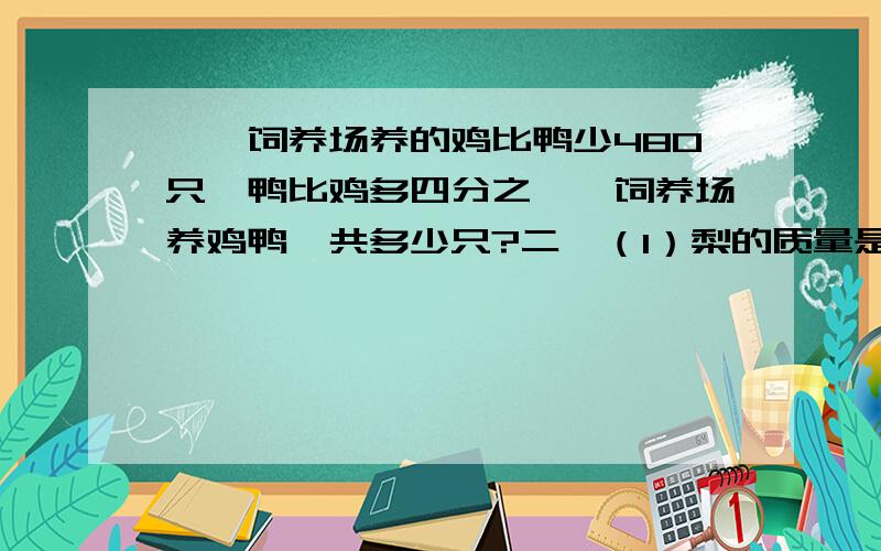 一、饲养场养的鸡比鸭少480只,鸭比鸡多四分之一,饲养场养鸡鸭一共多少只?二、（1）梨的质量是苹果的四分之三.这里把（