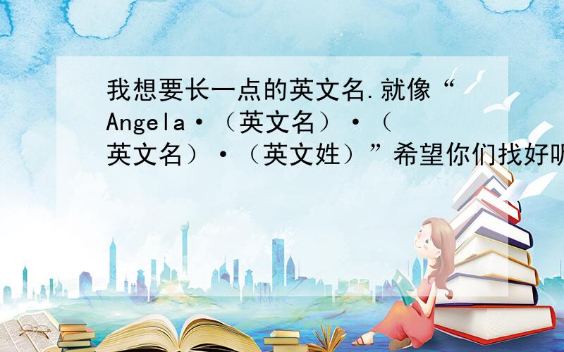 我想要长一点的英文名.就像“Angela·（英文名）·（英文名）·（英文姓）”希望你们找好听一点的英文名