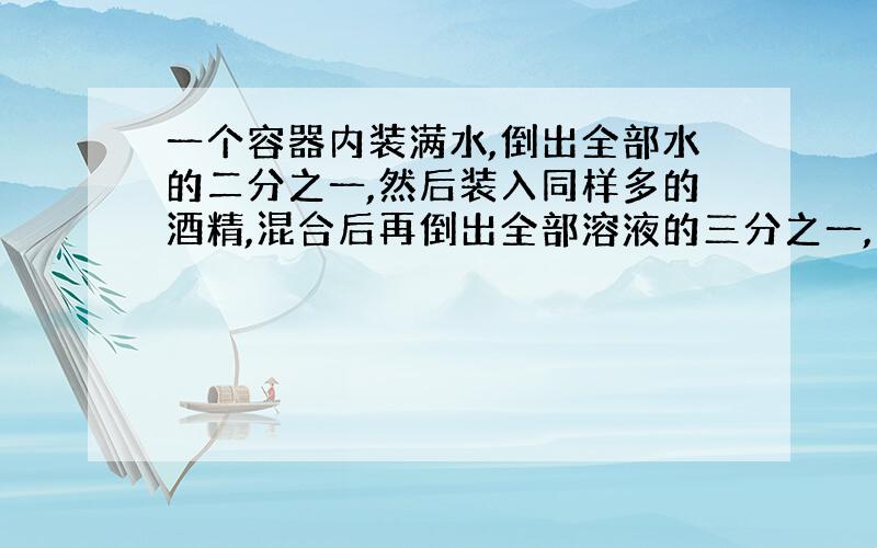 一个容器内装满水,倒出全部水的二分之一,然后装入同样多的酒精,混合后再倒出全部溶液的三分之一,又用