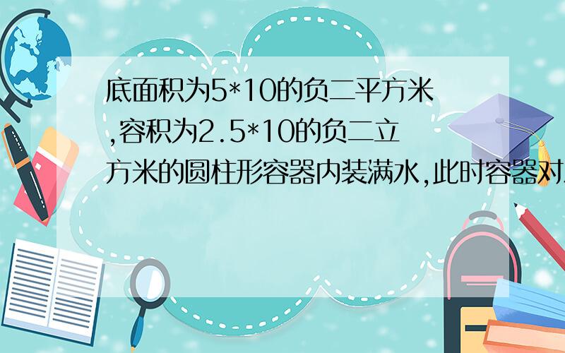 底面积为5*10的负二平方米,容积为2.5*10的负二立方米的圆柱形容器内装满水,此时容器对水平面的压强为7056PA,