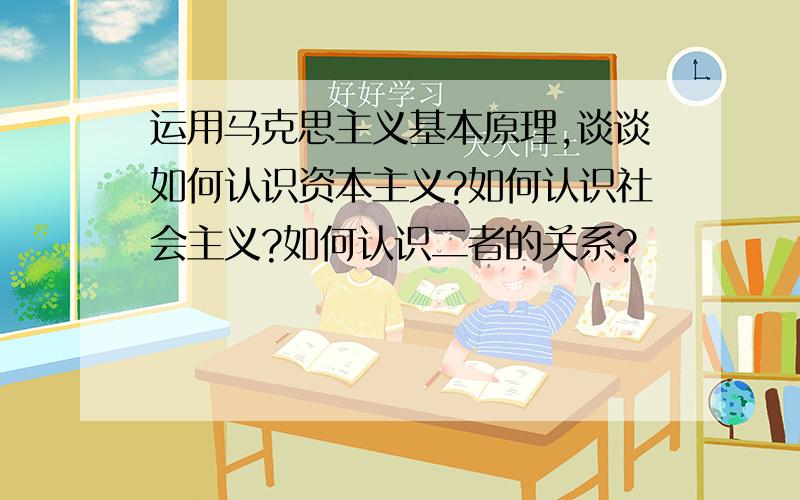 运用马克思主义基本原理,谈谈如何认识资本主义?如何认识社会主义?如何认识二者的关系?