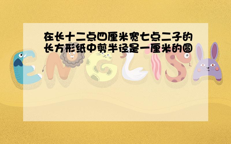 在长十二点四厘米宽七点二子的长方形纸中剪半径是一厘米的圆