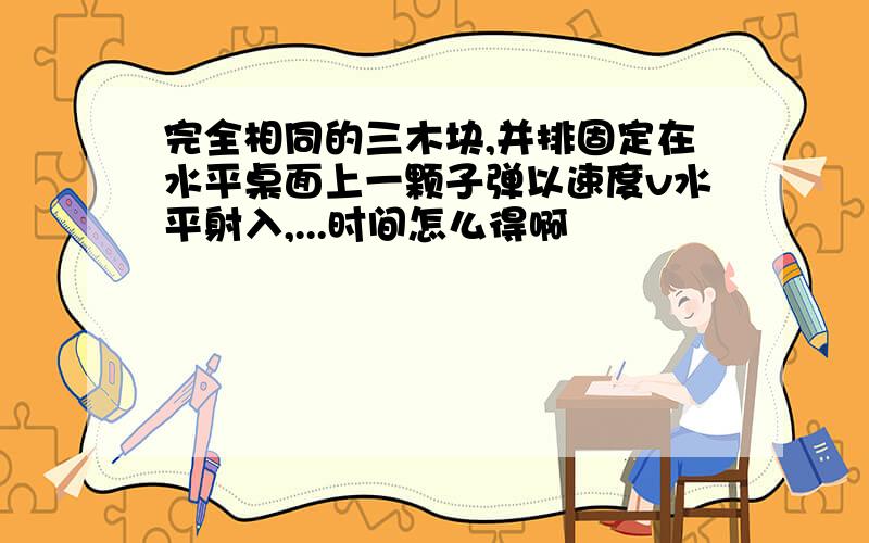 完全相同的三木块,并排固定在水平桌面上一颗子弹以速度v水平射入,...时间怎么得啊