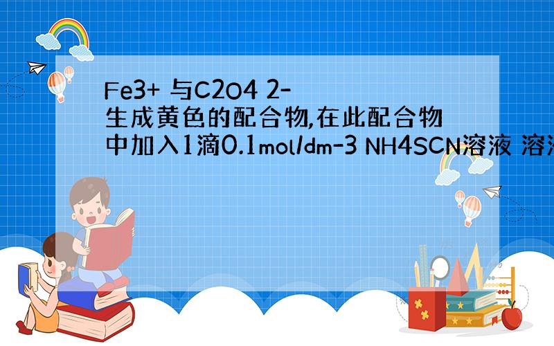 Fe3+ 与C2O4 2- 生成黄色的配合物,在此配合物中加入1滴0.1mol/dm-3 NH4SCN溶液 溶液的颜色无