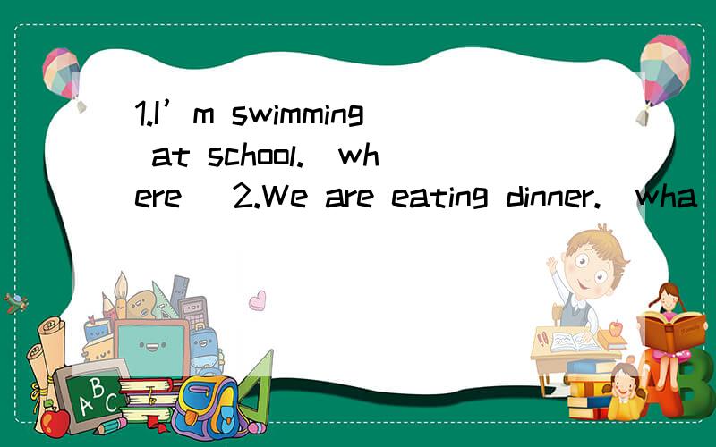 1.I’m swimming at school.（where） 2.We are eating dinner.（wha