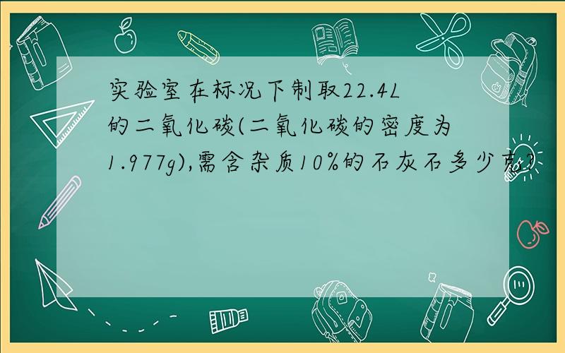 实验室在标况下制取22.4L的二氧化碳(二氧化碳的密度为1.977g),需含杂质10%的石灰石多少克?