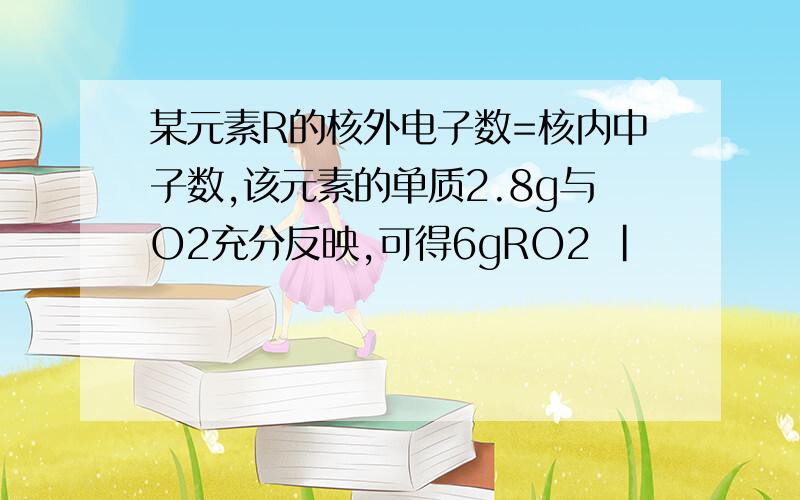 某元素R的核外电子数=核内中子数,该元素的单质2.8g与O2充分反映,可得6gRO2 |