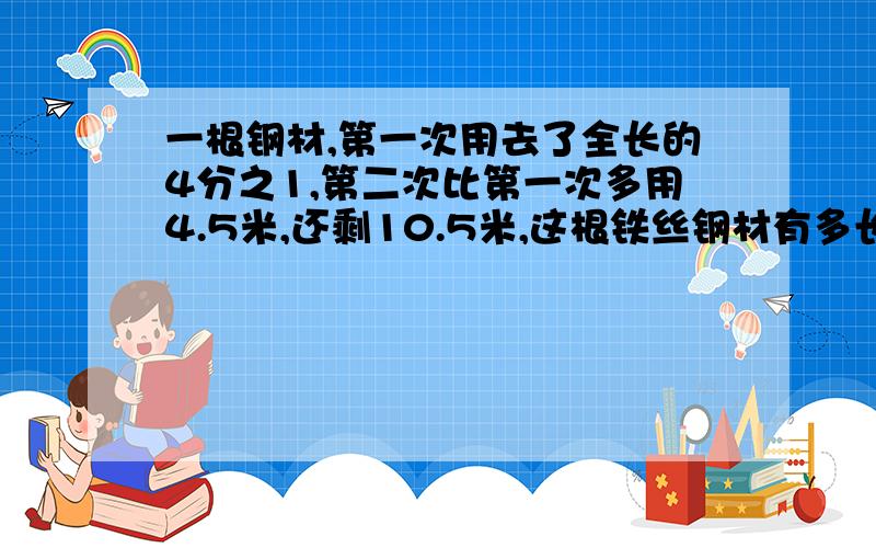 一根钢材,第一次用去了全长的4分之1,第二次比第一次多用4.5米,还剩10.5米,这根铁丝钢材有多长?