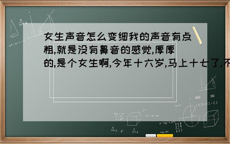 女生声音怎么变细我的声音有点粗,就是没有鼻音的感觉,厚厚的,是个女生啊,今年十六岁,马上十七了,不是声音低,是粗粗的,还