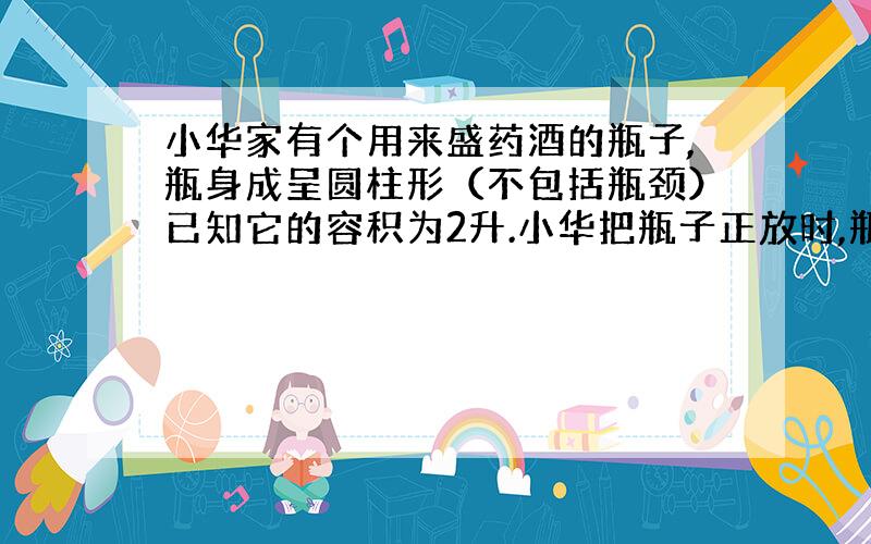 小华家有个用来盛药酒的瓶子,瓶身成呈圆柱形（不包括瓶颈）已知它的容积为2升.小华把瓶子正放时,瓶内药