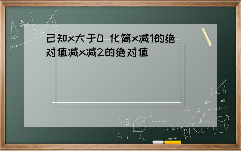 已知x大于0 化简x减1的绝对值减x减2的绝对值