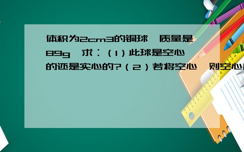 体积为2cm3的铜球,质量是89g,求：（1）此球是空心的还是实心的?（2）若将空心,则空心部分的体积是多