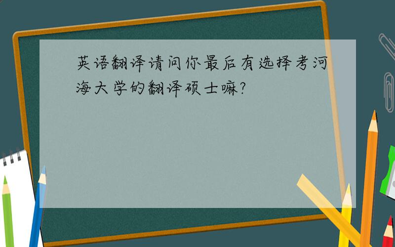 英语翻译请问你最后有选择考河海大学的翻译硕士嘛?