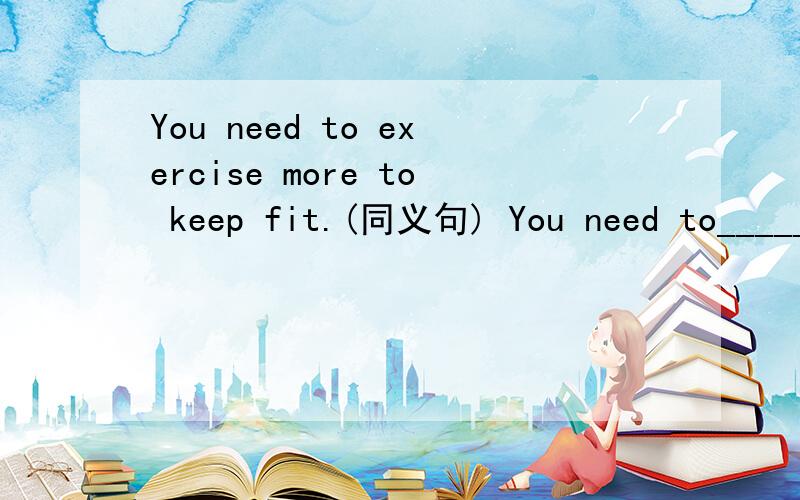 You need to exercise more to keep fit.(同义句) You need to_____