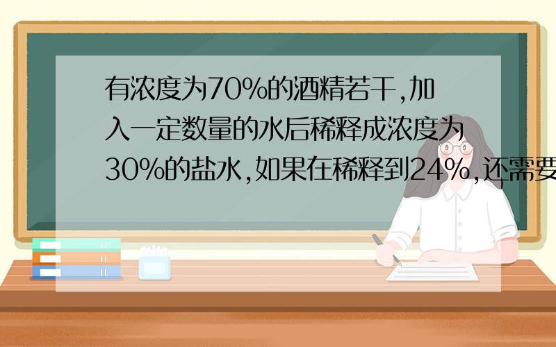 有浓度为70%的酒精若干,加入一定数量的水后稀释成浓度为30%的盐水,如果在稀释到24%,还需要加水的数量是上次加水的几