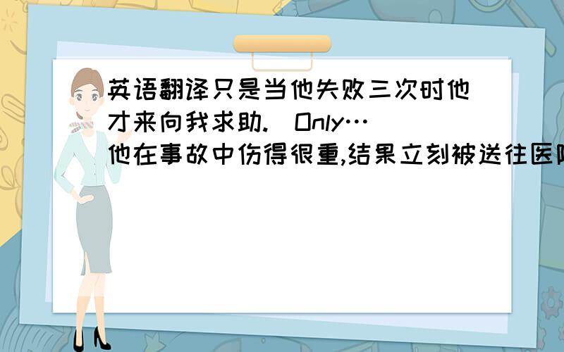 英语翻译只是当他失败三次时他才来向我求助.(Only…)他在事故中伤得很重,结果立刻被送往医院进行治疗.(So…)在过去