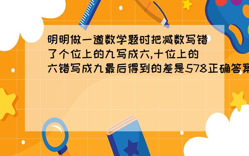 明明做一道数学题时把减数写错了个位上的九写成六,十位上的六错写成九最后得到的差是578正确答案应该是多少.