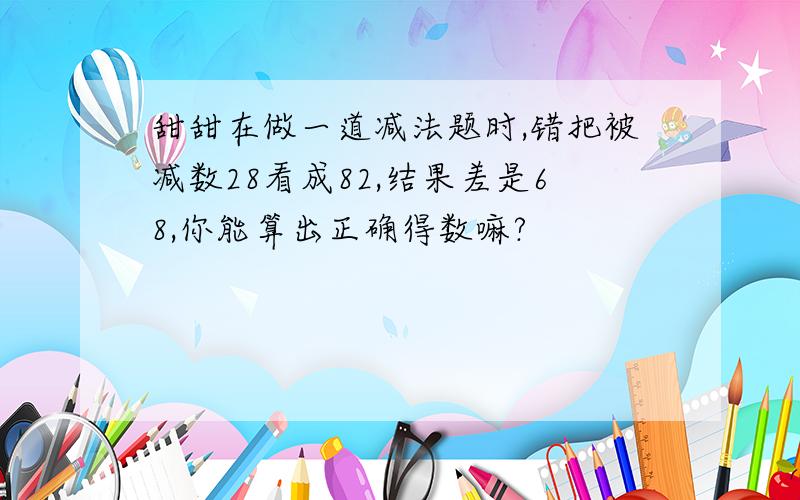 甜甜在做一道减法题时,错把被减数28看成82,结果差是68,你能算出正确得数嘛?