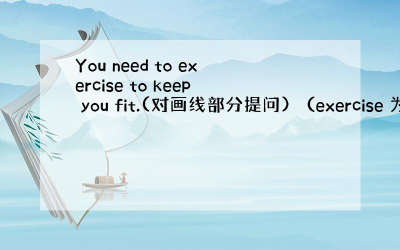 You need to exercise to keep you fit.(对画线部分提问) （exercise 为画线