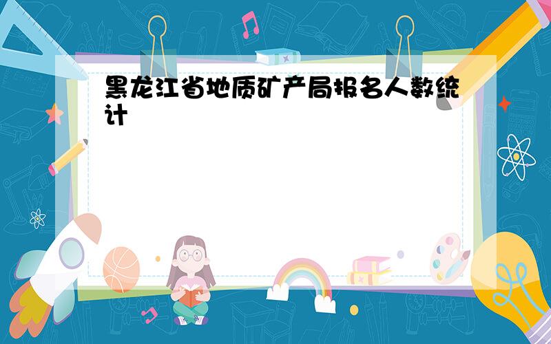 黑龙江省地质矿产局报名人数统计