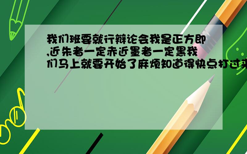 我们班要就行辩论会我是正方即,近朱者一定赤近墨者一定黑我们马上就要开始了麻烦知道得快点打过来thank you