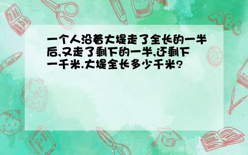 一个人沿着大堤走了全长的一半后,又走了剩下的一半,还剩下一千米.大堤全长多少千米?