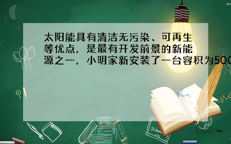 太阳能具有清洁无污染、可再生等优点，是最有开发前景的新能源之一，小明家新安装了一台容积为500kg的太阳能热水器，加满水