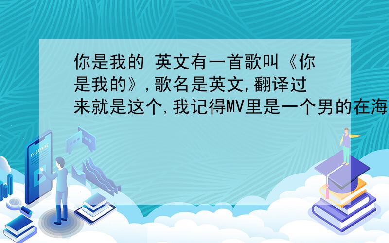 你是我的 英文有一首歌叫《你是我的》,歌名是英文,翻译过来就是这个,我记得MV里是一个男的在海边唱的,非常著名的一首,里