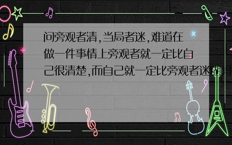 问旁观者清,当局者迷,难道在做一件事情上旁观者就一定比自己很清楚,而自己就一定比旁观者迷糊吗?如题