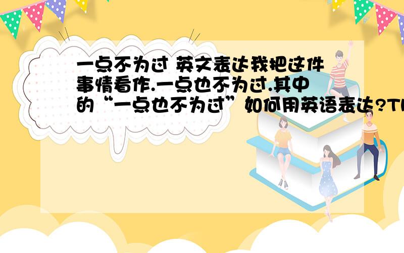 一点不为过 英文表达我把这件事情看作.一点也不为过.其中的“一点也不为过”如何用英语表达?Thank you~