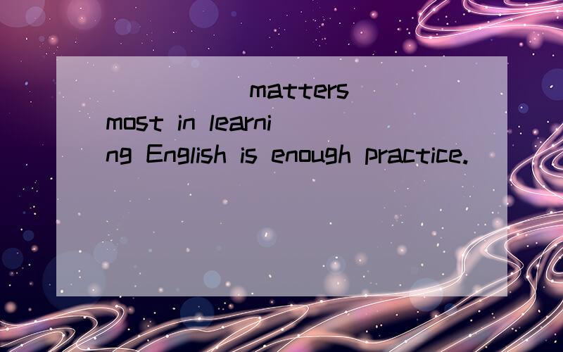 _____ matters most in learning English is enough practice. [