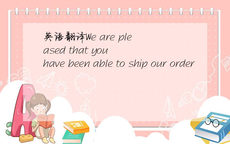 英语翻译We are pleased that you have been able to ship our order