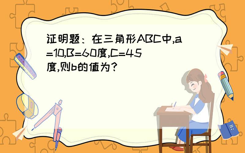 证明题：在三角形ABC中,a=10,B=60度,C=45度,则b的值为?