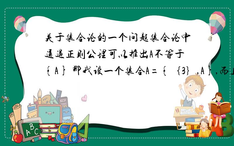 关于集合论的一个问题集合论中通过正则公理可以推出A不等于{A} 那我设一个集合A={｛3｝,A},而且假定{3}∩A为空