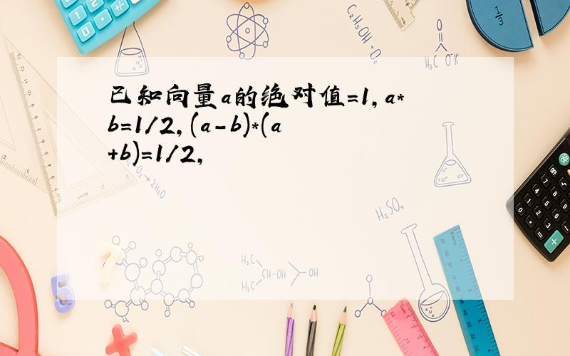 已知向量a的绝对值=1,a*b=1/2,(a-b)*(a+b)=1/2,