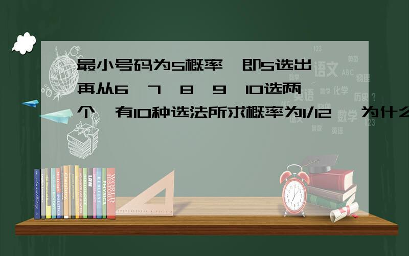 最小号码为5概率,即5选出,再从6、7、8、9、10选两个,有10种选法所求概率为1/12 ,为什么不用算5抽到概率