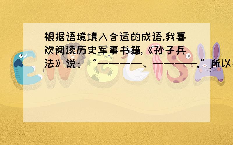 根据语境填入合适的成语.我喜欢阅读历史军事书籍,《孙子兵法》说：“————、————.”所以在学习