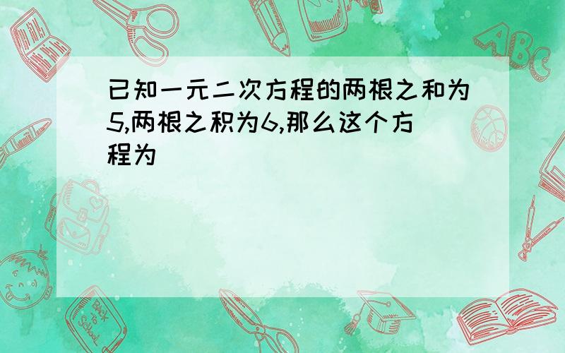 已知一元二次方程的两根之和为5,两根之积为6,那么这个方程为