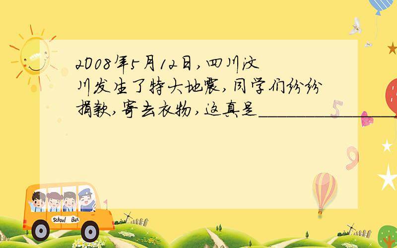 2O08年5月12日,四川汶川发生了特大地震,同学们纷纷捐款,寄去衣物,这真是_____________________